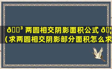 🐳 两圆相交阴影面积公式 🦆 （求两圆相交阴影部分面积怎么求）